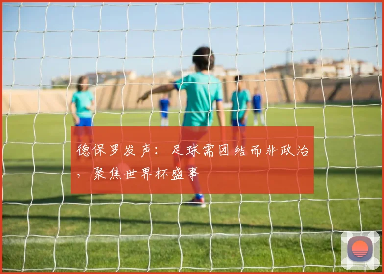 德保罗发声:足球需团结而非政治,聚焦世界杯盛事