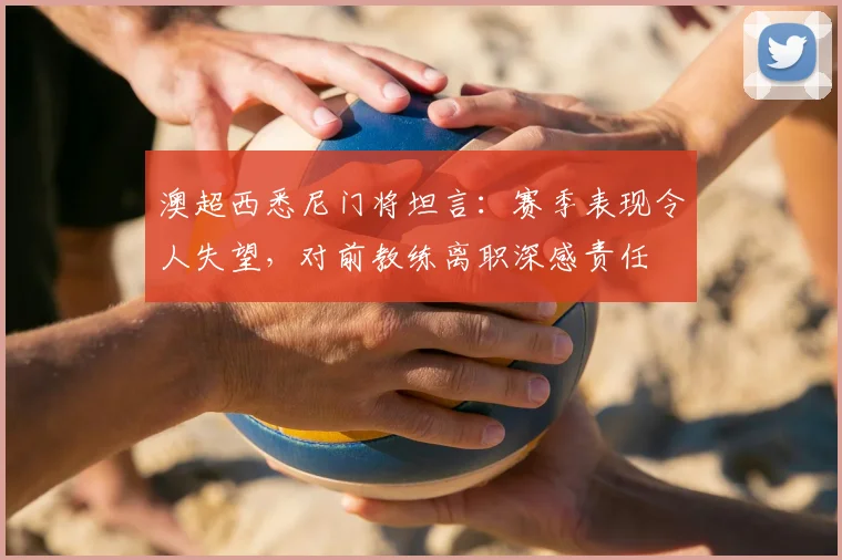 澳超西悉尼门将坦言:赛季表现令人失望,对前教练离职深感责任
