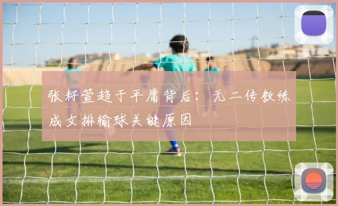 张籽萱趋于平庸背后:无二传教练成女排输球关键原因