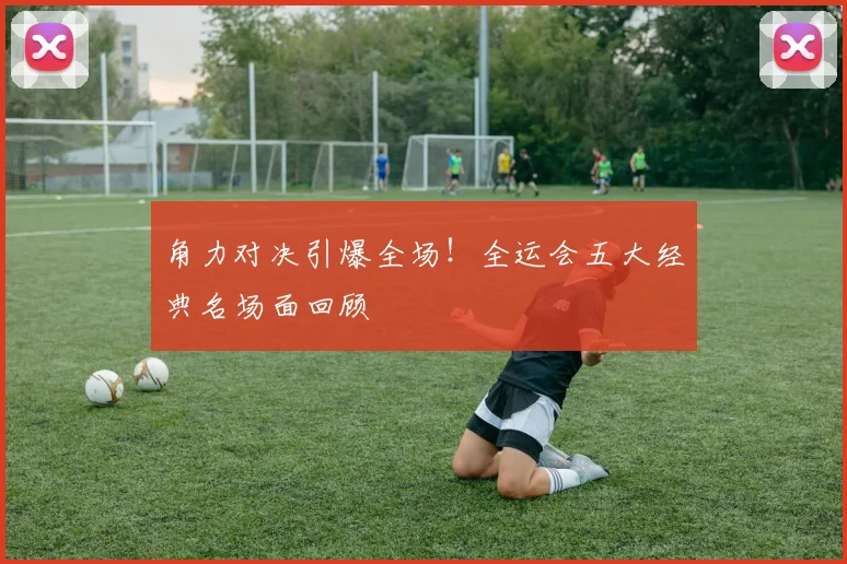 角力对决引爆全场!全运会五大经典名场面回顾
