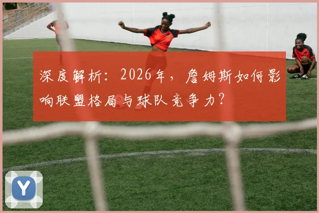 深度解析:2026年,詹姆斯如何影响联盟格局与球队竞争力?