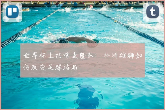 世界杯上的喀麦隆队:非洲雄狮如何改变足球格局