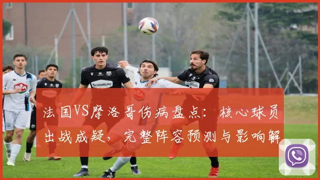 法国VS摩洛哥伤病盘点:核心球员出战成疑,完整阵容预测与影响解析
