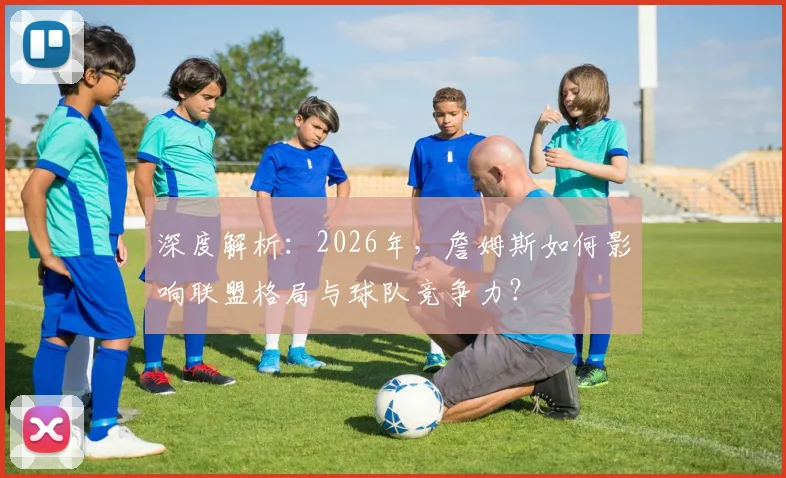 深度解析:2026年,詹姆斯如何影响联盟格局与球队竞争力?