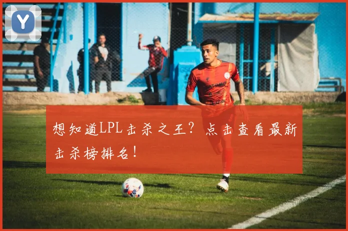 想知道LPL击杀之王?点击查看最新击杀榜排名!