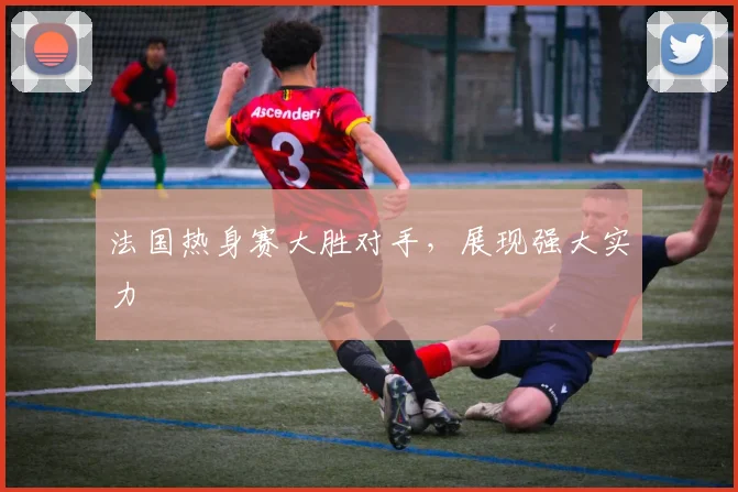 法国热身赛大胜对手，展现强大实力