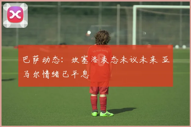 巴萨动态：坎塞洛表态未议未来 亚马尔情绪已平息