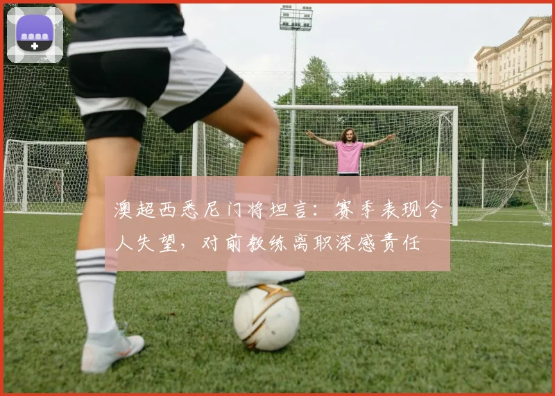 澳超西悉尼门将坦言：赛季表现令人失望，对前教练离职深感责任