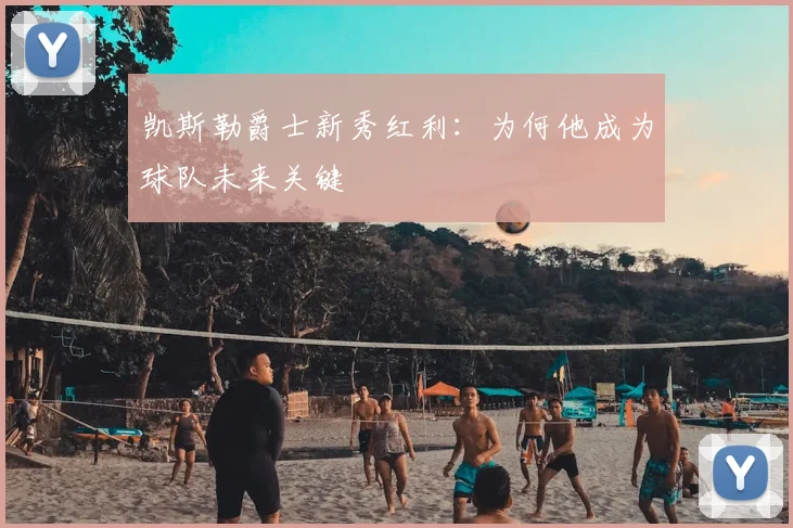 凯斯勒爵士新秀红利：为何他成为球队未来关键