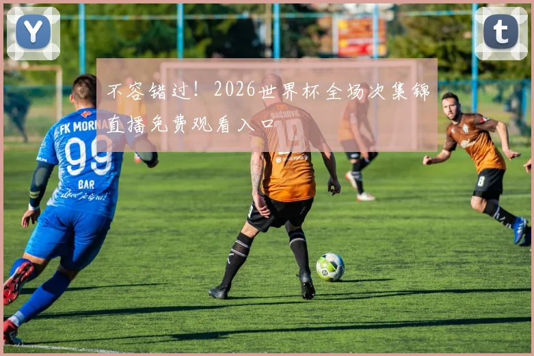 不容错过!2026世界杯全场次集锦直播免费观看入口