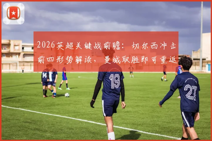 2026英超关键战前瞻:切尔西冲击前四形势解读,曼城取胜即可重返争冠轨道,战术博弈全解析