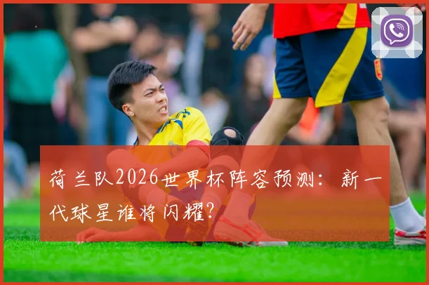 荷兰队2026世界杯阵容预测:新一代球星谁将闪耀?