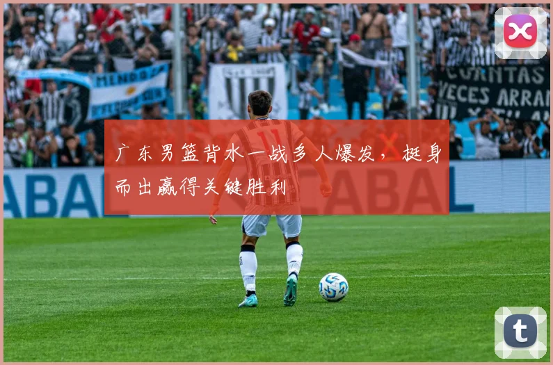 广东男篮背水一战多人爆发,挺身而出赢得关键胜利