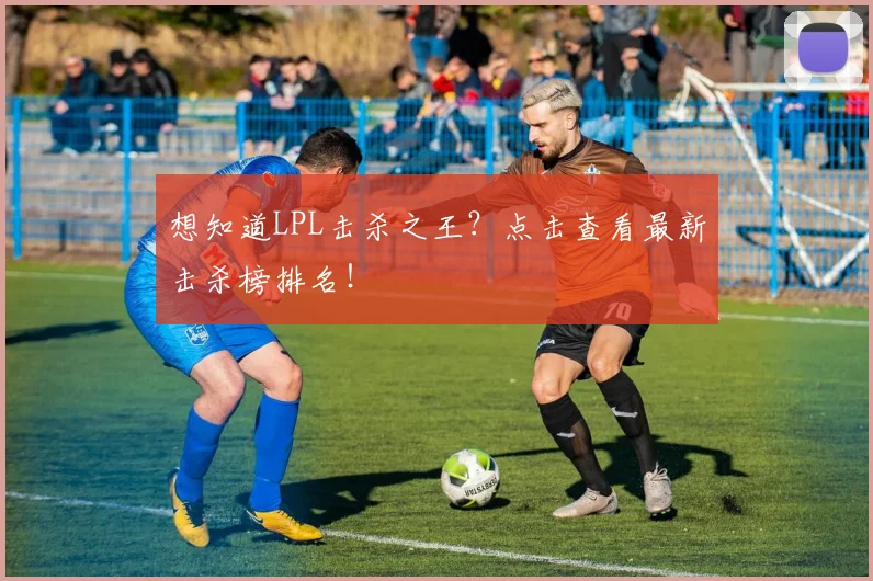 想知道LPL击杀之王?点击查看最新击杀榜排名!