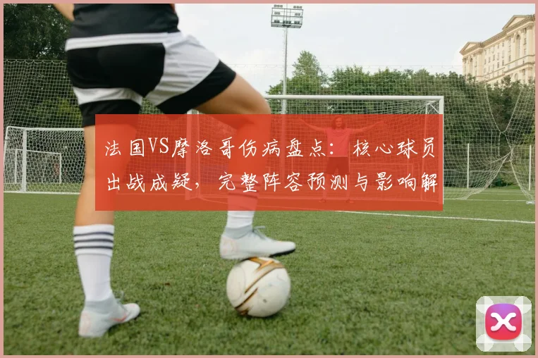 法国VS摩洛哥伤病盘点：核心球员出战成疑，完整阵容预测与影响解析