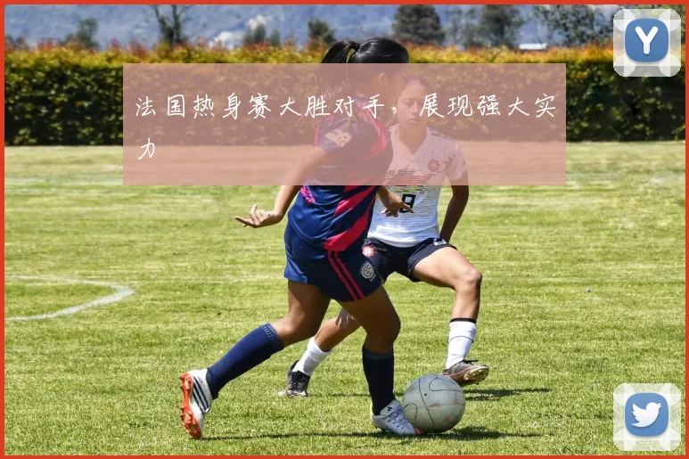法国热身赛大胜对手,展现强大实力