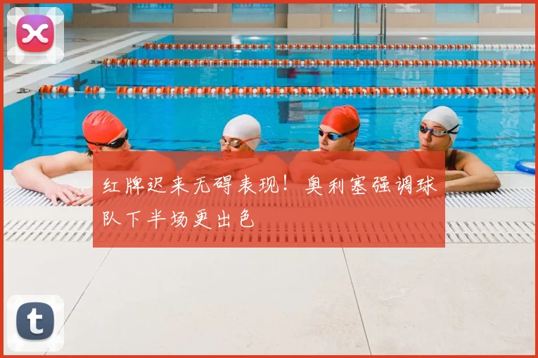 红牌迟来无碍表现！奥利塞强调球队下半场更出色