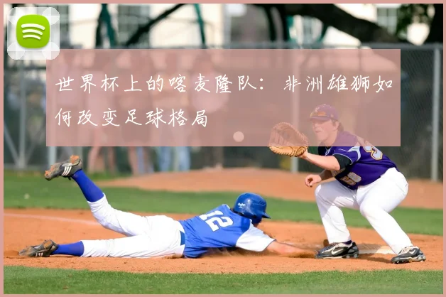 世界杯上的喀麦隆队：非洲雄狮如何改变足球格局